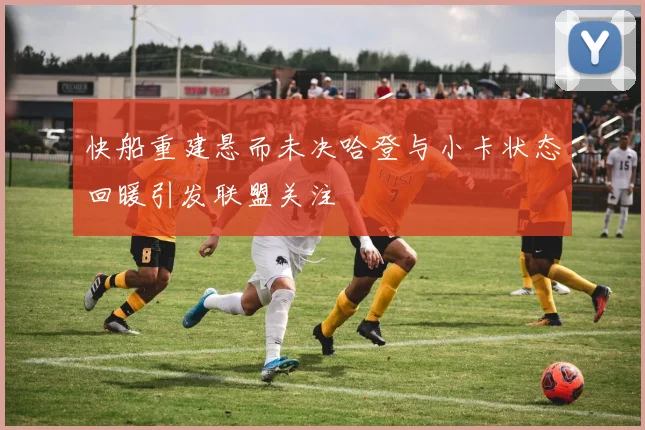 快船重建悬而未决哈登与小卡状态回暖引发联盟关注