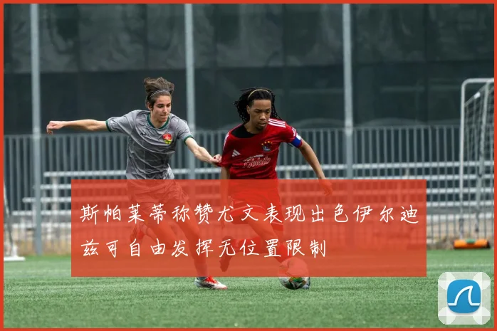 斯帕莱蒂称赞尤文表现出色伊尔迪兹可自由发挥无位置限制