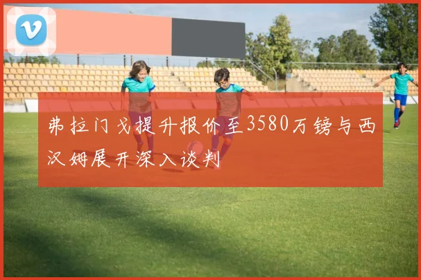 弗拉门戈提升报价至3580万镑与西汉姆展开深入谈判