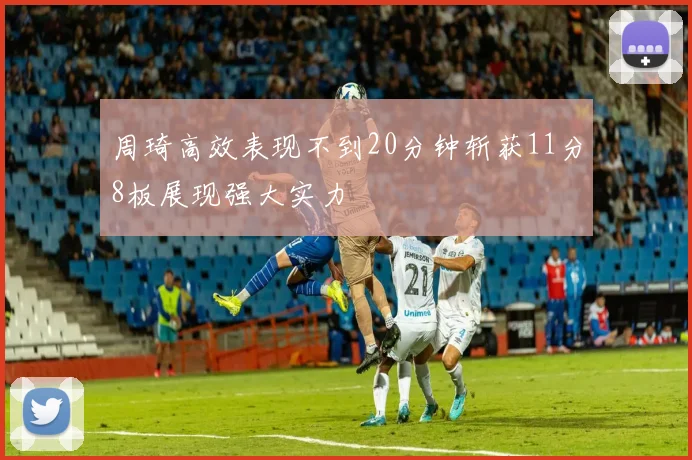 周琦高效表现不到20分钟斩获11分8板展现强大实力