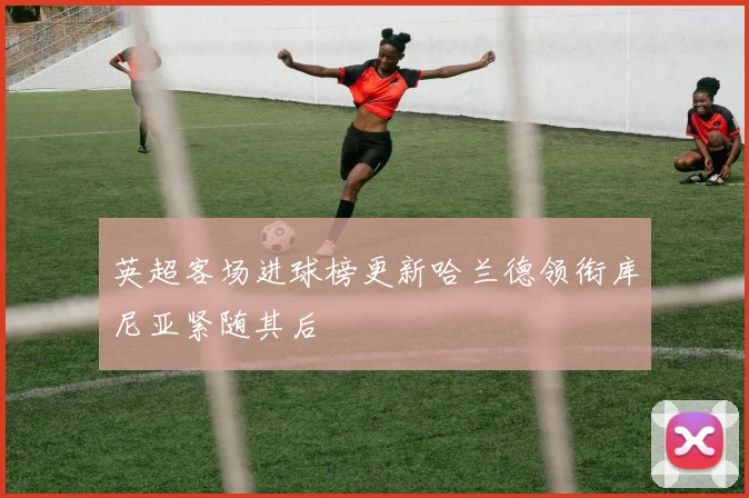 英超客场进球榜更新哈兰德领衔库尼亚紧随其后