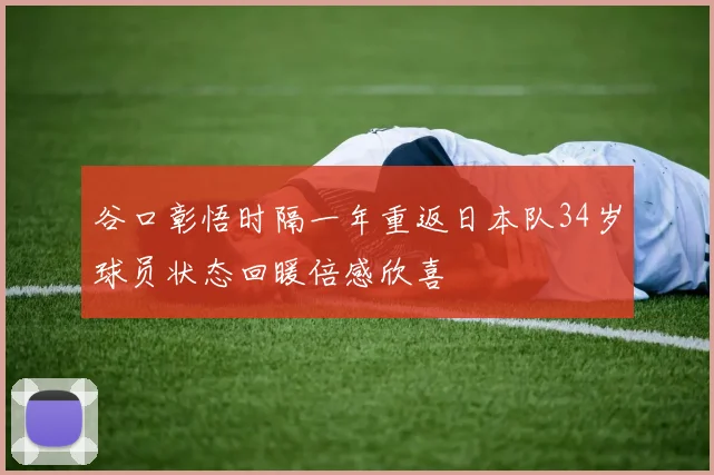 谷口彰悟时隔一年重返日本队34岁球员状态回暖倍感欣喜