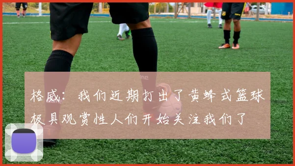 格威：我们近期打出了黄蜂式篮球极具观赏性人们开始关注我们了