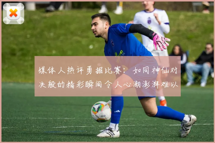 媒体人热评勇掘比赛：如同神仙对决般的精彩瞬间令人心潮澎湃难以忘怀