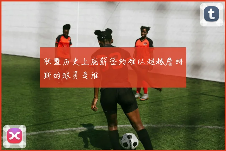 联盟历史上底薪签约难以超越詹姆斯的球员是谁
