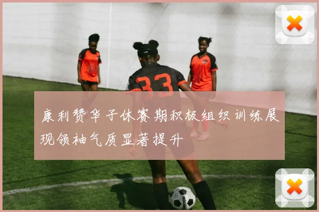 康利赞华子休赛期积极组织训练展现领袖气质显著提升