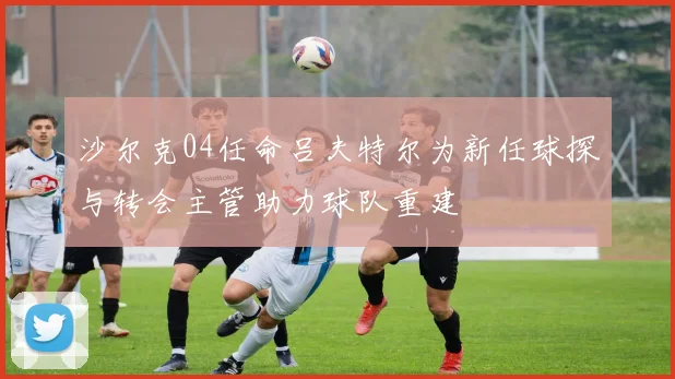 沙尔克04任命吕夫特尔为新任球探与转会主管助力球队重建