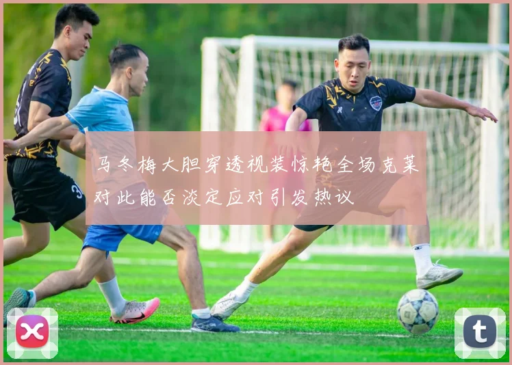 马冬梅大胆穿透视装惊艳全场克莱对此能否淡定应对引发热议