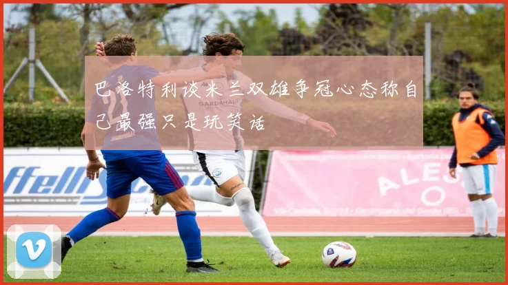 巴洛特利谈米兰双雄争冠心态称自己最强只是玩笑话
