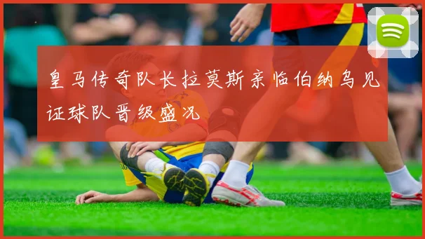 皇马传奇队长拉莫斯亲临伯纳乌见证球队晋级盛况