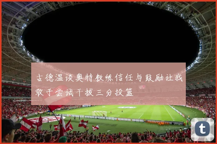 古德温谈奥特教练信任与鼓励让我敢于尝试干拔三分投篮