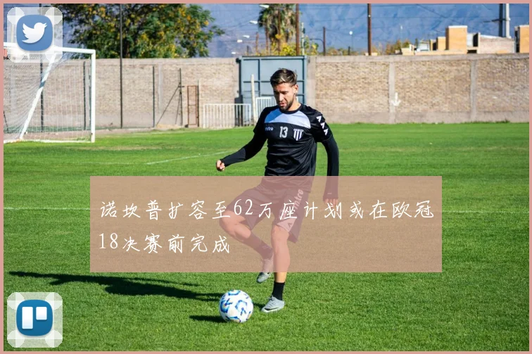 诺坎普扩容至62万座计划或在欧冠18决赛前完成