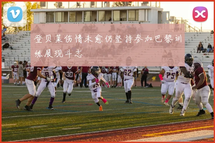 登贝莱伤情未愈仍坚持参加巴黎训练展现斗志
