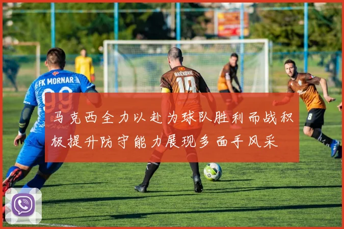 马克西全力以赴为球队胜利而战积极提升防守能力展现多面手风采
