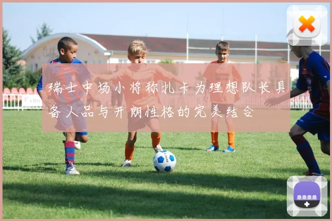 瑞士中场小将称扎卡为理想队长具备人品与开朗性格的完美结合