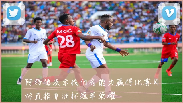 阿玛德表示我们有能力赢得比赛目标直指非洲杯冠军荣耀