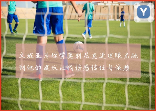 文班亚马称赞奥利尼克进攻眼光独到他的建议让我倍感信任与依赖